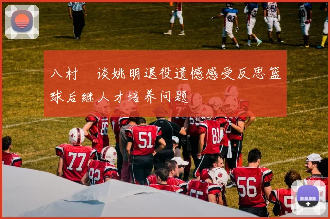 八村塁谈姚明退役遗憾感受反思篮球后继人才培养问题