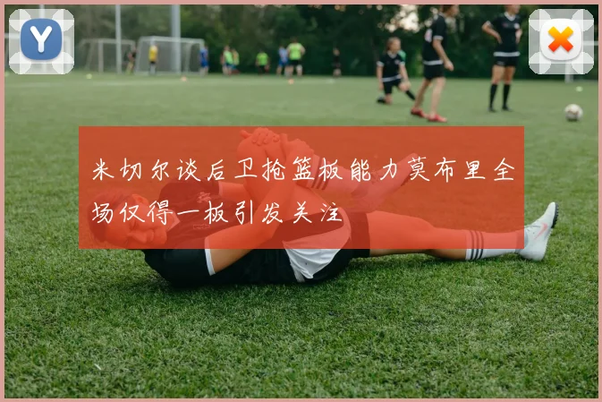 米切尔谈后卫抢篮板能力莫布里全场仅得一板引发关注