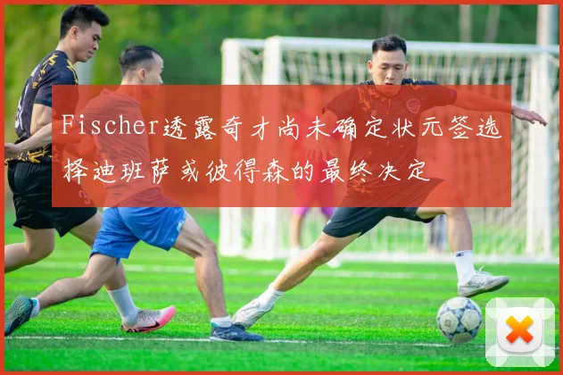 Fischer透露奇才尚未确定状元签选择迪班萨或彼得森的最终决定