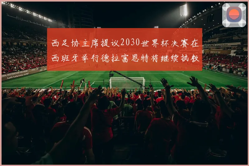 西足协主席提议2030世界杯决赛在西班牙举行德拉富恩特将继续执教国家队