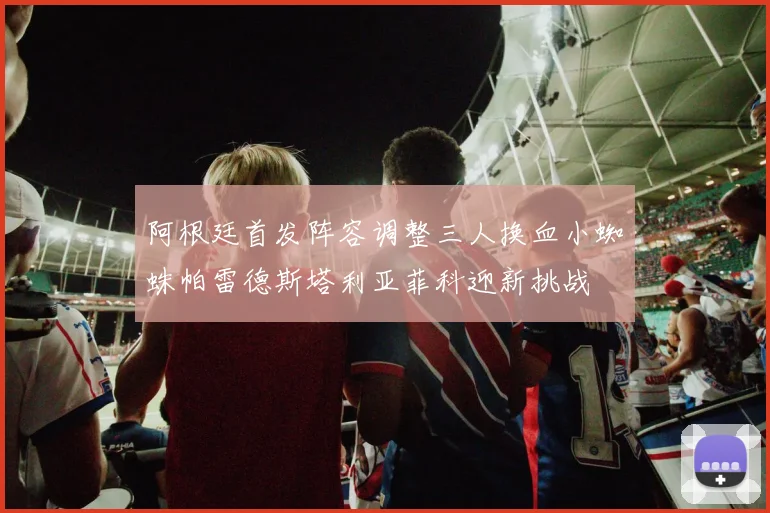 阿根廷首发阵容调整三人换血小蜘蛛帕雷德斯塔利亚菲科迎新挑战