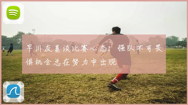 早川友基谈比赛心态：强队不可畏惧机会总在努力中出现