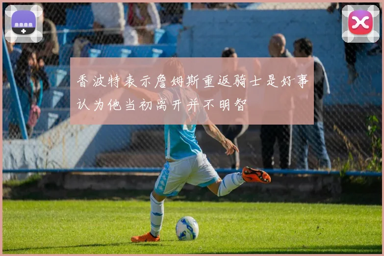 香波特表示詹姆斯重返骑士是好事认为他当初离开并不明智