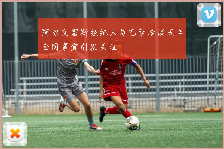 阿尔瓦雷斯经纪人与巴萨洽谈五年合同事宜引发关注