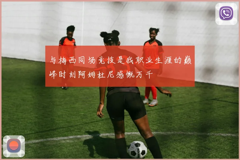 与梅西同场竞技是我职业生涯的巅峰时刻阿姆杜尼感慨万千
