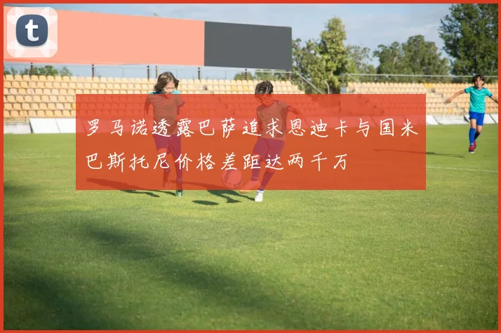 罗马诺透露巴萨追求恩迪卡与国米巴斯托尼价格差距达两千万