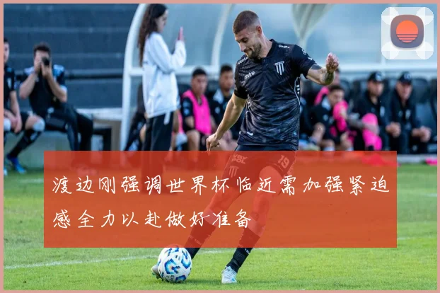 渡边刚强调世界杯临近需加强紧迫感全力以赴做好准备