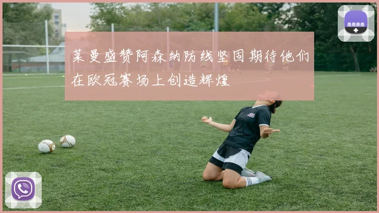 莱曼盛赞阿森纳防线坚固期待他们在欧冠赛场上创造辉煌