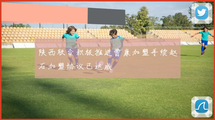 陕西联合积极推进曹康加盟手续赵石加盟协议已达成