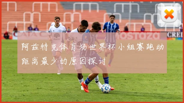 阿兹特克体育场世界杯小组赛跑动距离最少的原因探讨