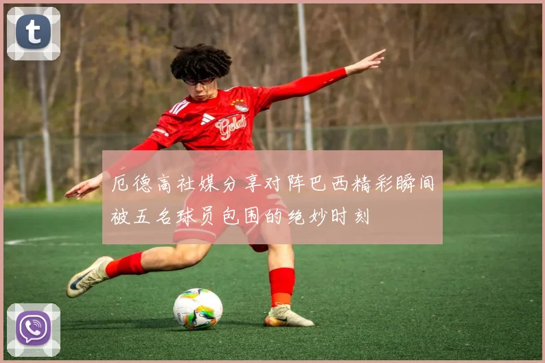 厄德高社媒分享对阵巴西精彩瞬间被五名球员包围的绝妙时刻