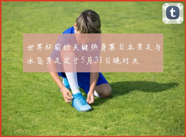 世界杯前的关键热身赛日本男足与冰岛男足定于5月31日晚对决