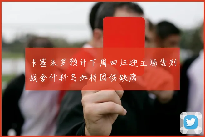 卡塞米罗预计下周回归迎主场告别战舍什科乌加特因伤缺席