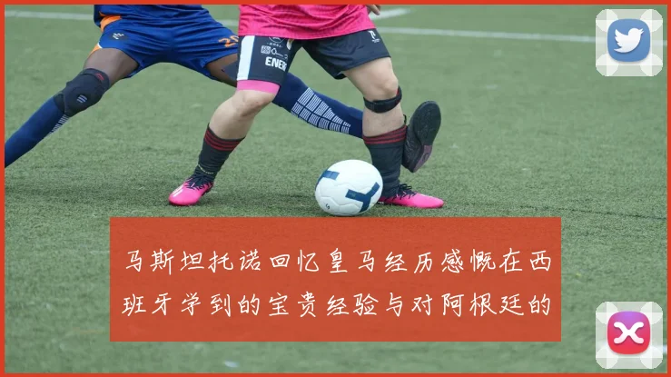 马斯坦托诺回忆皇马经历感慨在西班牙学到的宝贵经验与对阿根廷的思念