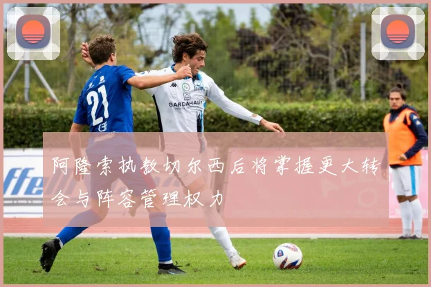 阿隆索执教切尔西后将掌握更大转会与阵容管理权力